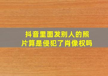 抖音里面发别人的照片算是侵犯了肖像权吗