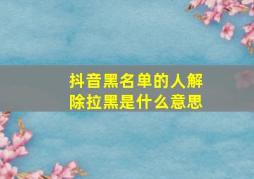 抖音黑名单的人解除拉黑是什么意思