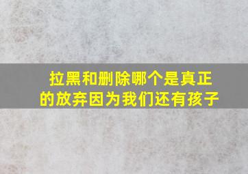 拉黑和删除哪个是真正的放弃因为我们还有孩子