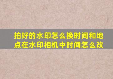 拍好的水印怎么换时间和地点在水印相机中时间怎么改