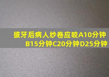 拔牙后病人纱卷应咬A10分钟B15分钟C20分钟D25分钟