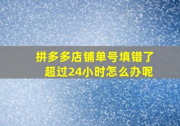 拼多多店铺单号填错了超过24小时怎么办呢