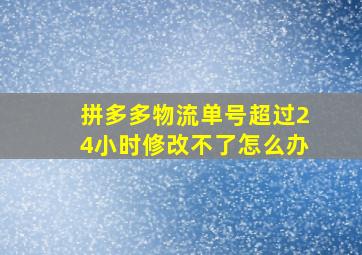 拼多多物流单号超过24小时修改不了怎么办