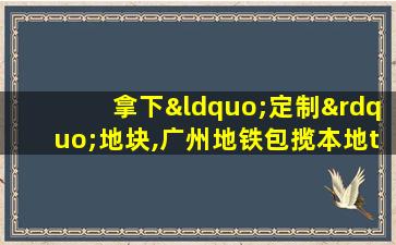 拿下“定制”地块,广州地铁包揽本地tod项目