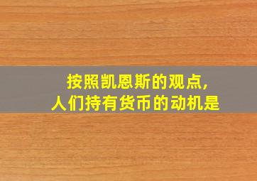 按照凯恩斯的观点,人们持有货币的动机是