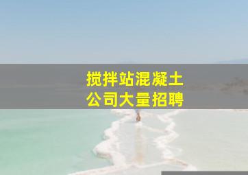 搅拌站混凝土公司大量招聘