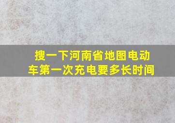 搜一下河南省地图电动车第一次充电要多长时间