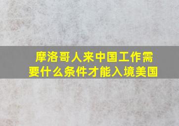 摩洛哥人来中国工作需要什么条件才能入境美国