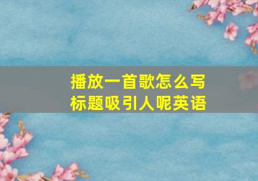 播放一首歌怎么写标题吸引人呢英语