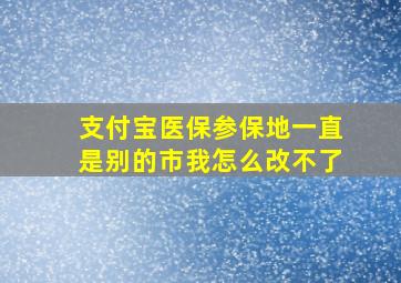 支付宝医保参保地一直是别的市我怎么改不了