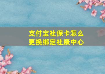 支付宝社保卡怎么更换绑定社康中心