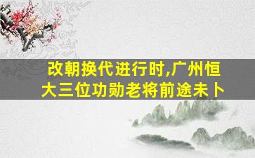 改朝换代进行时,广州恒大三位功勋老将前途未卜