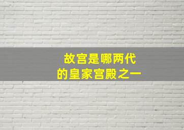 故宫是哪两代的皇家宫殿之一