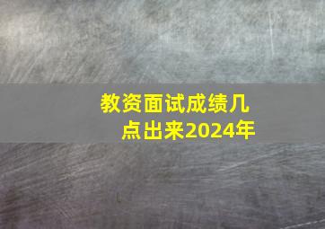 教资面试成绩几点出来2024年