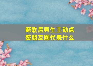 断联后男生主动点赞朋友圈代表什么