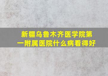 新疆乌鲁木齐医学院第一附属医院什么病看得好