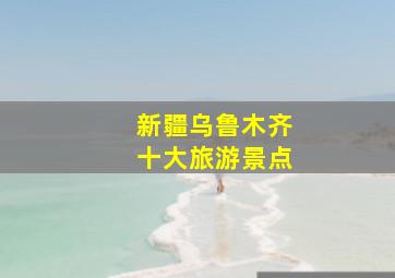 新疆乌鲁木齐十大旅游景点