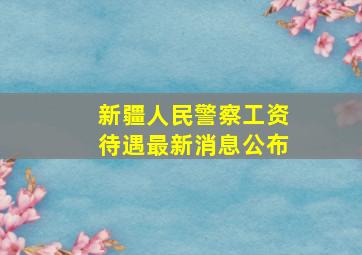 新疆人民警察工资待遇最新消息公布