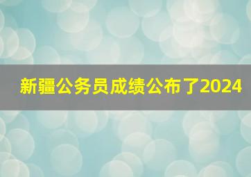 新疆公务员成绩公布了2024