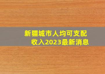 新疆城市人均可支配收入2023最新消息