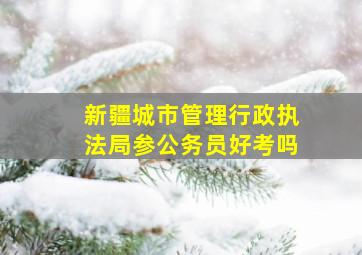 新疆城市管理行政执法局参公务员好考吗