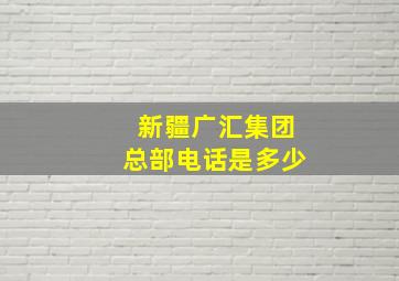 新疆广汇集团总部电话是多少