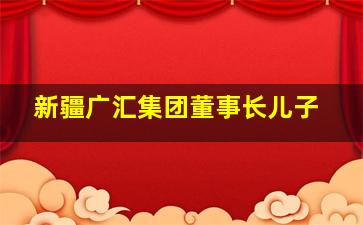 新疆广汇集团董事长儿子