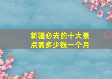 新疆必去的十大景点需多少钱一个月