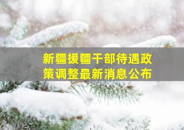 新疆援疆干部待遇政策调整最新消息公布