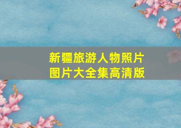 新疆旅游人物照片图片大全集高清版