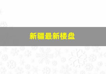 新疆最新楼盘