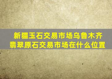 新疆玉石交易市场乌鲁木齐翡翠原石交易市场在什么位置