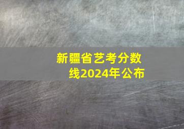 新疆省艺考分数线2024年公布