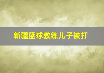 新疆篮球教练儿子被打