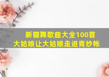 新疆舞歌曲大全100首大姑娘让大姑娘走进青纱帐