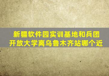 新疆软件园实训基地和兵团开放大学离乌鲁木齐站哪个近