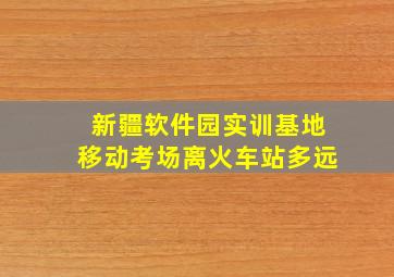 新疆软件园实训基地移动考场离火车站多远