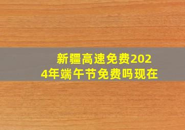 新疆高速免费2024年端午节免费吗现在