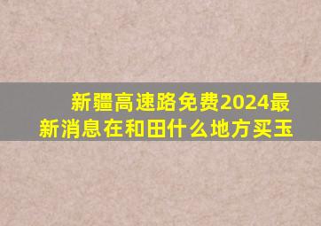 新疆高速路免费2024最新消息在和田什么地方买玉