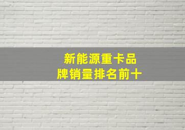 新能源重卡品牌销量排名前十