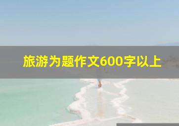 旅游为题作文600字以上