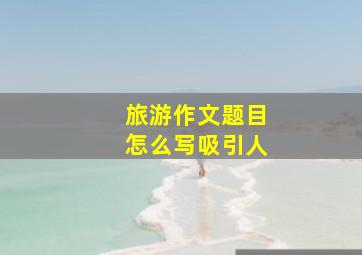 旅游作文题目怎么写吸引人