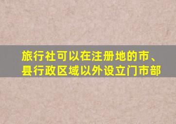 旅行社可以在注册地的市、县行政区域以外设立门市部