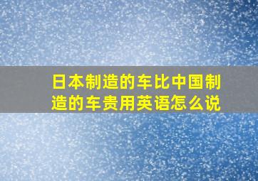 日本制造的车比中国制造的车贵用英语怎么说