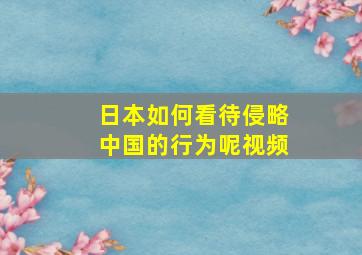 日本如何看待侵略中国的行为呢视频