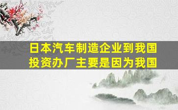 日本汽车制造企业到我国投资办厂主要是因为我国