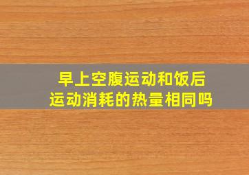 早上空腹运动和饭后运动消耗的热量相同吗