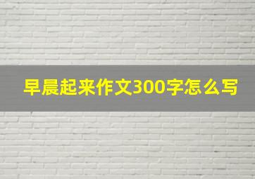 早晨起来作文300字怎么写