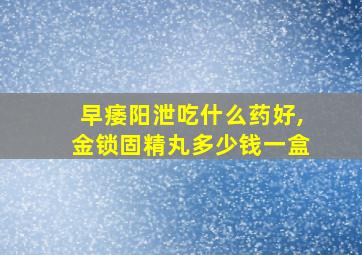 早痿阳泄吃什么药好,金锁固精丸多少钱一盒