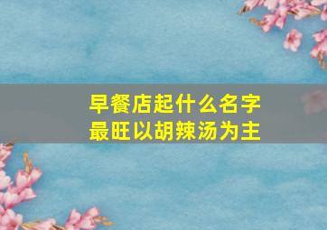 早餐店起什么名字最旺以胡辣汤为主